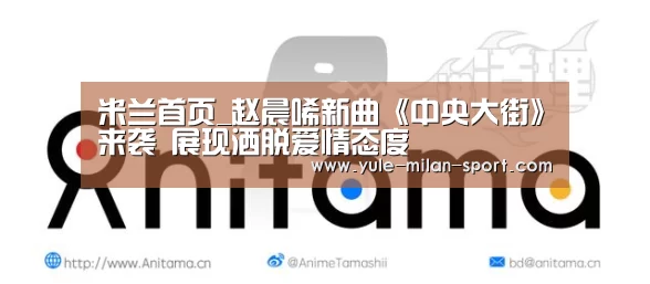 米兰首页_赵晨唏新曲《中央大街》来袭 展现洒脱爱情态度(图1) 米兰俱乐部